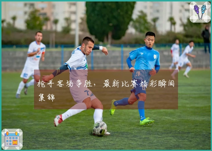 枪手客场争胜，最新比赛精彩瞬间集锦