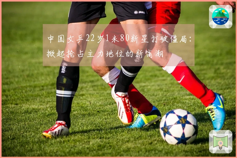 中国女乒22岁1米80新星打破僵局：掀起抢占主力地位的新高潮