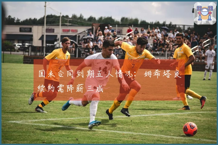 国米合同到期五人情况：姆希塔良续约需降薪三成