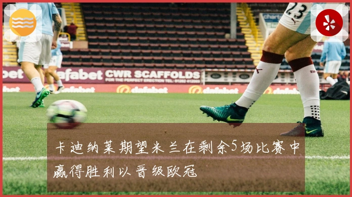 卡迪纳莱期望米兰在剩余5场比赛中赢得胜利以晋级欧冠