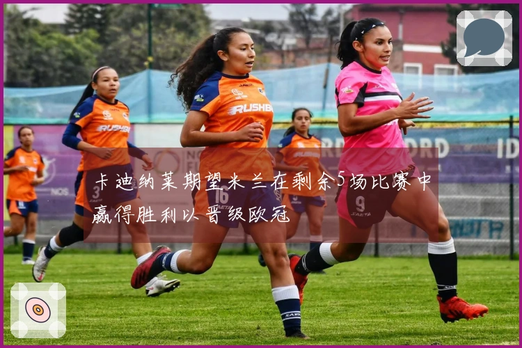 卡迪纳莱期望米兰在剩余5场比赛中赢得胜利以晋级欧冠