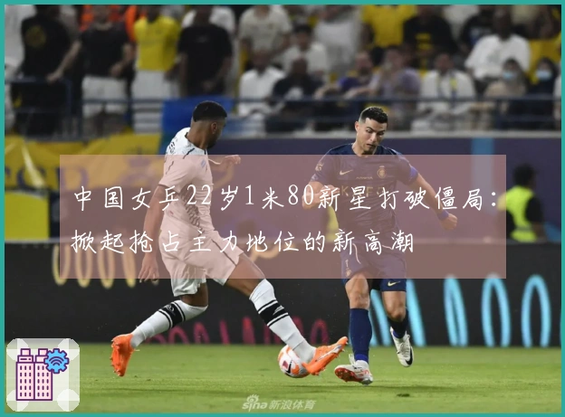 中国女乒22岁1米80新星打破僵局：掀起抢占主力地位的新高潮