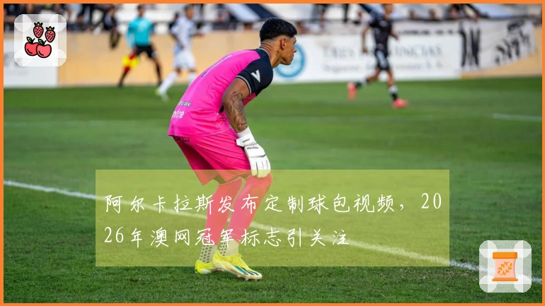 阿尔卡拉斯发布定制球包视频，2026年澳网冠军标志引关注