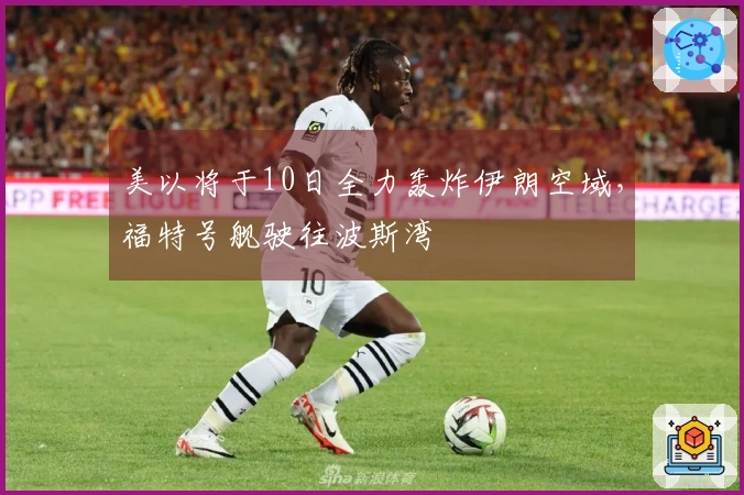 美以将于10日全力轰炸伊朗空域，福特号舰驶往波斯湾