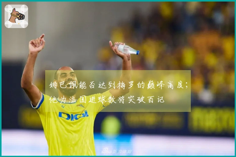 姆巴佩能否达到梅罗的巅峰高度；他为法国进球数将突破百记