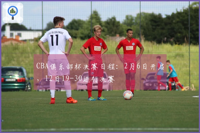 CBA俱乐部杯决赛日程：2月6日开启，12日19-30进行决赛
