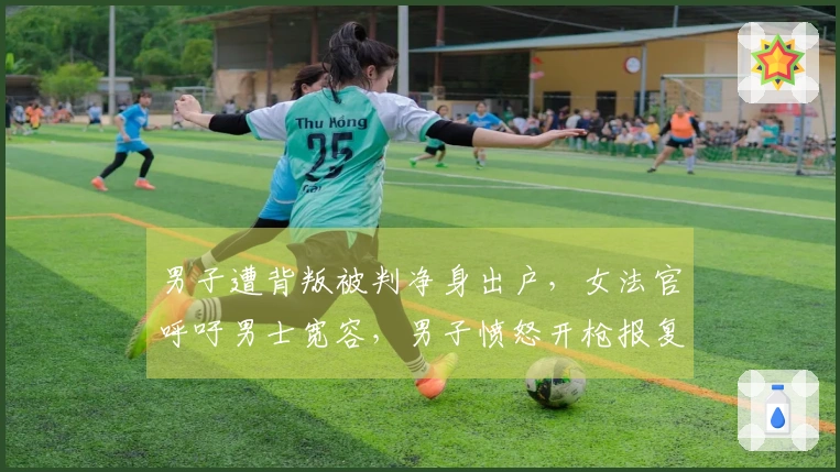 男子遭背叛被判净身出户，女法官呼吁男士宽容，男子愤怒开枪报复