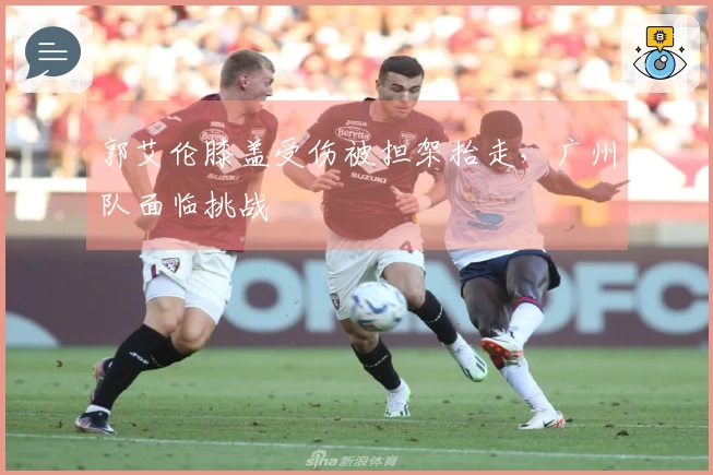 郭艾伦膝盖受伤被担架抬走，广州队面临挑战