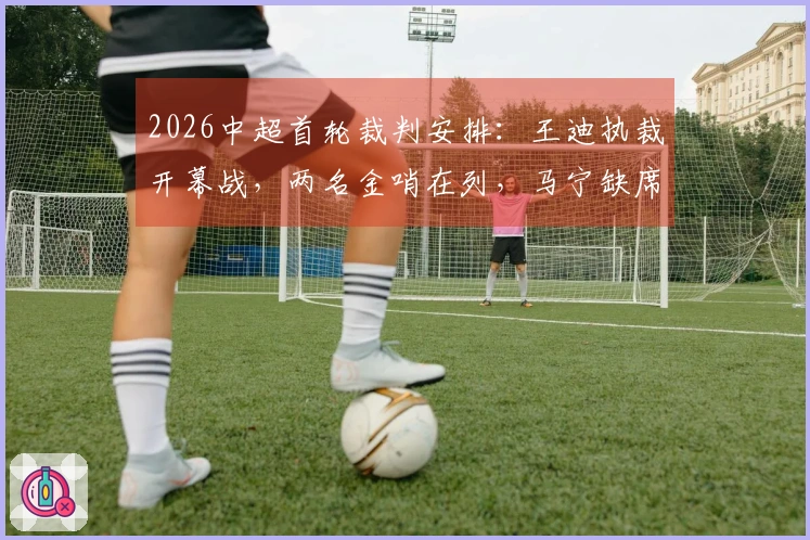 2026中超首轮裁判安排：王迪执裁开幕战，两名金哨在列，马宁缺席
