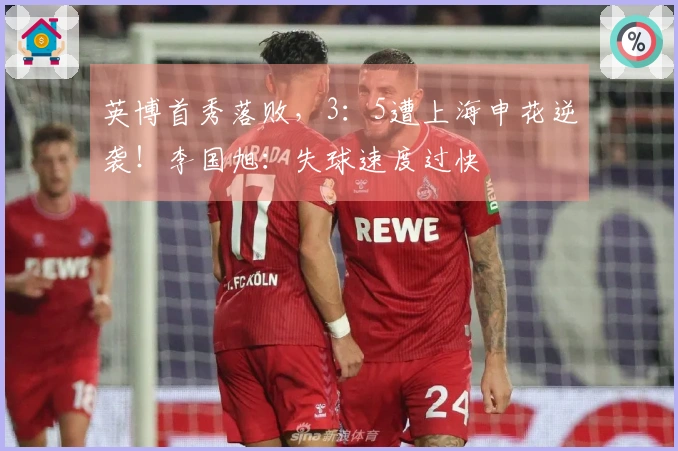 英博首秀落败，3：5遭上海申花逆袭！李国旭：失球速度过快