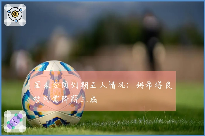 国米合同到期五人情况：姆希塔良续约需降薪三成