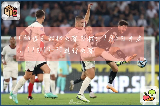 CBA俱乐部杯决赛日程：2月6日开启，12日19-30进行决赛