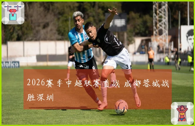 2026赛季中超联赛首战 成都蓉城战胜深圳