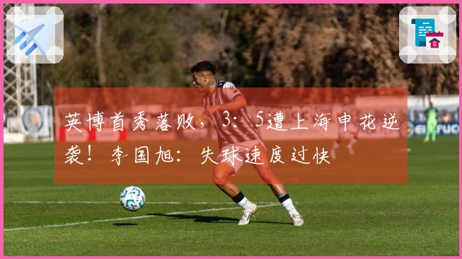 英博首秀落败，3：5遭上海申花逆袭！李国旭：失球速度过快