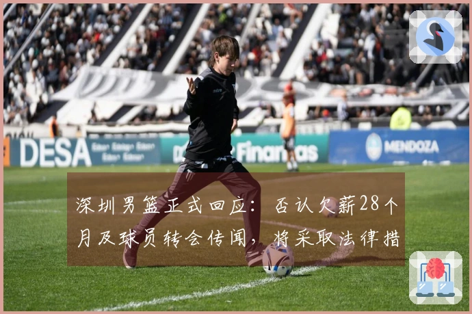 深圳男篮正式回应：否认欠薪28个月及球员转会传闻，将采取法律措施维护权益